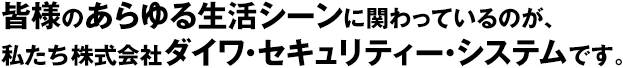 皆様のあらゆる生活シーンに関わっているのが、私たち株式会社ダイワ・セキュリティー・システムです。