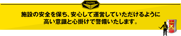 施設の安全を保ち、安心して運営していただけるように、高い意識と心掛けで警備いたします。