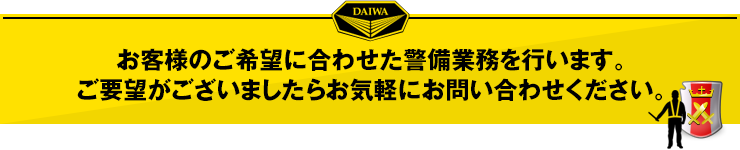 お客様のご希望に合わせた警備業務を行います。ご要望がございましたらお気軽にお問い合わせください。