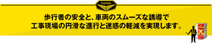 歩行者の安全と、車両のスムーズな誘導で、工事現場の円滑な進行と迷惑の軽減を実現します。