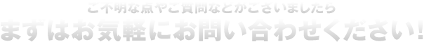ご不明な点やご質問などがございましたら、まずはお気軽にお問い合わせください！