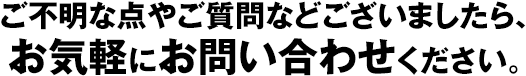 ご不明な点やご質問などございましたら、お気軽にお問い合わせください。