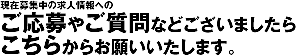 現在募集中の求人情報へのご応募やご質問などございましたら、こちらからお願いいたします。