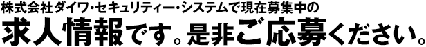 株式会社ダイワ・セキュリティー・システムで現在募集中の求人情報です。是非ご応募ください。