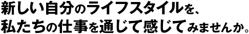 新しい自分のライフスタイルを、私たちの仕事を通じて感じてみませんか。